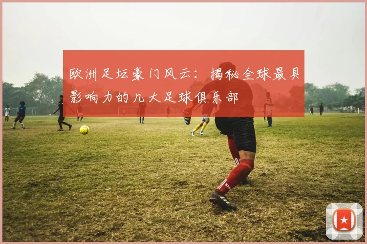 欧洲足坛豪门风云:揭秘全球最具影响力的几大足球俱乐部