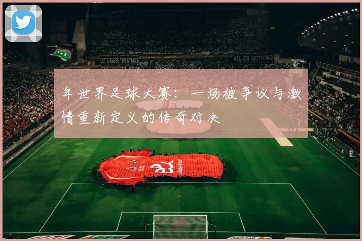 年世界足球大赛：一场被争议与激情重新定义的传奇对决