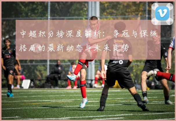 中超积分榜深度解析：争冠与保级格局的最新动态与未来走势