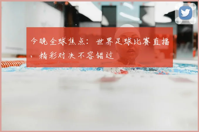 今晚全球焦点：世界足球比赛直播，精彩对决不容错过