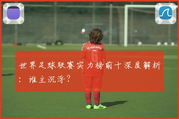 世界足球联赛实力榜前十深度解析:谁主沉浮?