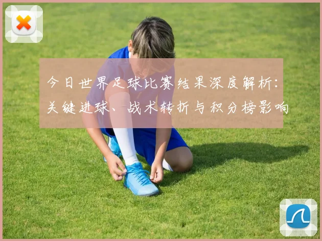 今日世界足球比赛结果深度解析：关键进球、战术转折与积分榜影响
