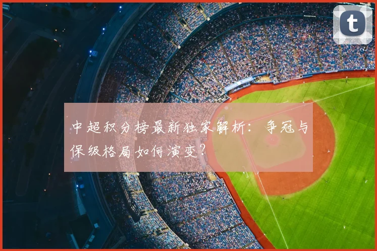 中超积分榜最新独家解析:争冠与保级格局如何演变?