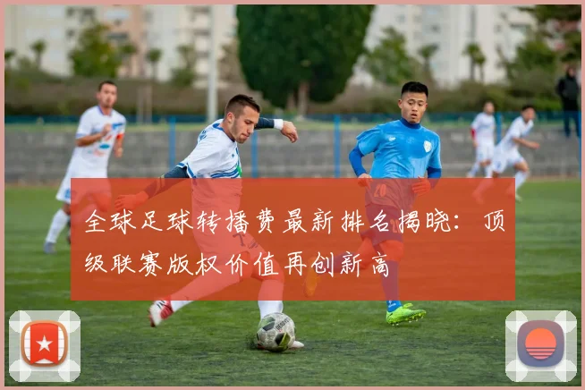 全球足球转播费最新排名揭晓：顶级联赛版权价值再创新高