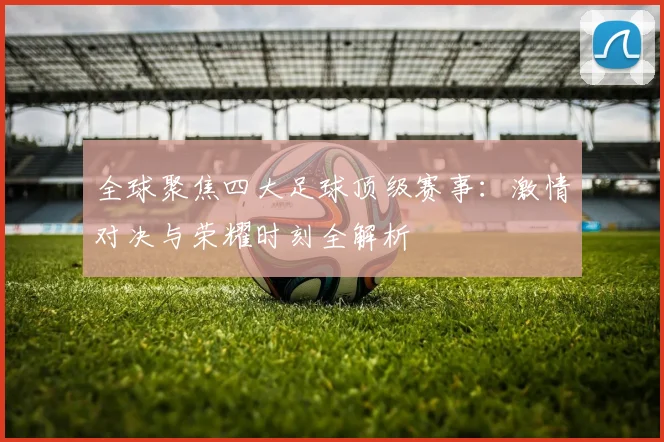 全球聚焦四大足球顶级赛事：激情对决与荣耀时刻全解析