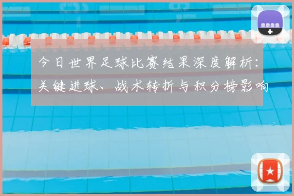 今日世界足球比赛结果深度解析:关键进球、战术转折与积分榜影响